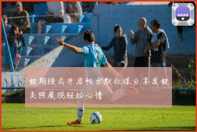 假期模式开启帕尔默社媒分享度假美照展现轻松心情