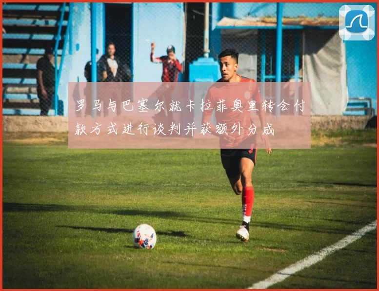 罗马与巴塞尔就卡拉菲奥里转会付款方式进行谈判并获额外分成