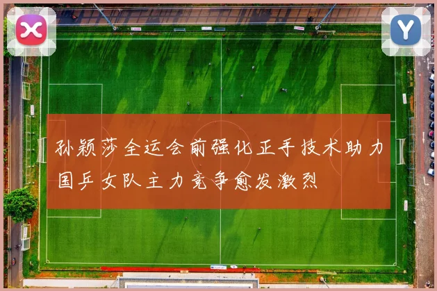 孙颖莎全运会前强化正手技术助力国乒女队主力竞争愈发激烈