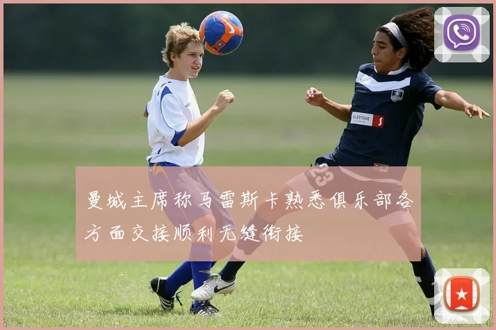 曼城主席称马雷斯卡熟悉俱乐部各方面交接顺利无缝衔接
