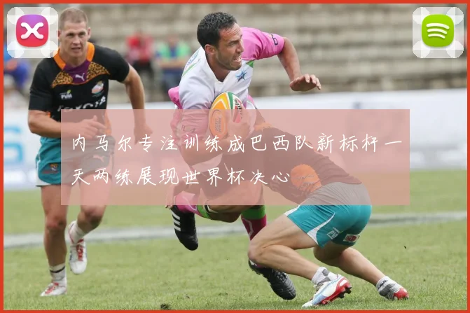 内马尔专注训练成巴西队新标杆一天两练展现世界杯决心