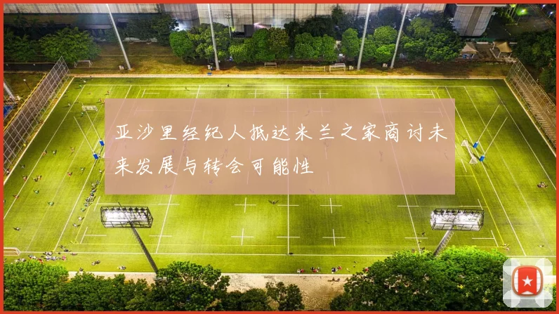 亚沙里经纪人抵达米兰之家商讨未来发展与转会可能性