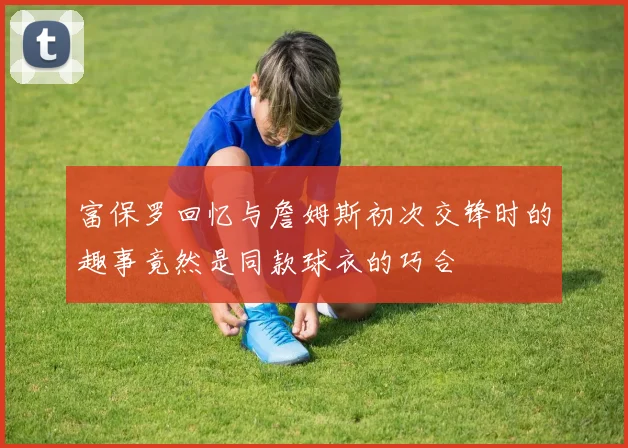 富保罗回忆与詹姆斯初次交锋时的趣事竟然是同款球衣的巧合
