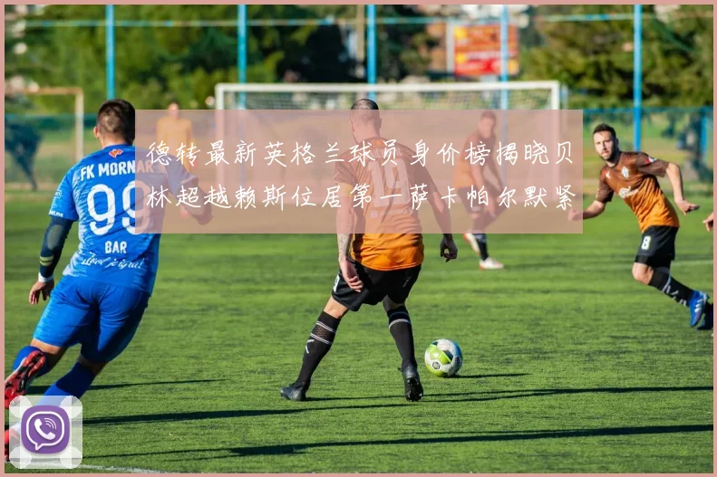 德转最新英格兰球员身价榜揭晓贝林超越赖斯位居第一萨卡帕尔默紧随其后