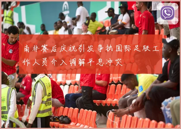 南非赛后庆祝引发争执国际足联工作人员介入调解平息冲突
