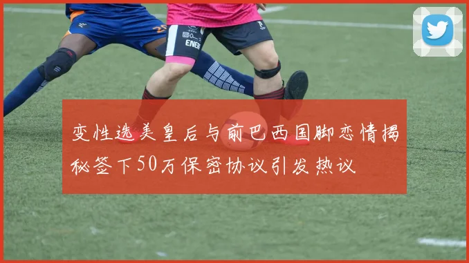 变性选美皇后与前巴西国脚恋情揭秘签下50万保密协议引发热议