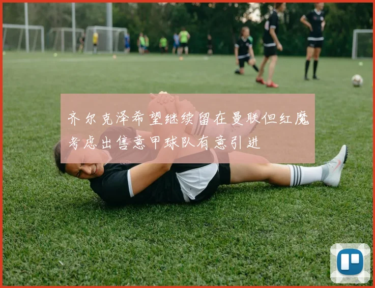 齐尔克泽希望继续留在曼联但红魔考虑出售意甲球队有意引进