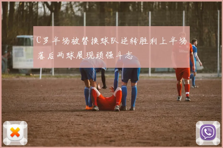 C罗半场被替换球队逆转胜利上半场落后两球展现顽强斗志