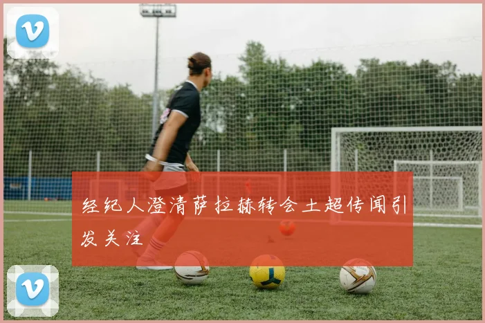 经纪人澄清萨拉赫转会土超传闻引发关注