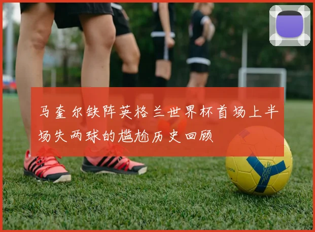 马奎尔缺阵英格兰世界杯首场上半场失两球的尴尬历史回顾