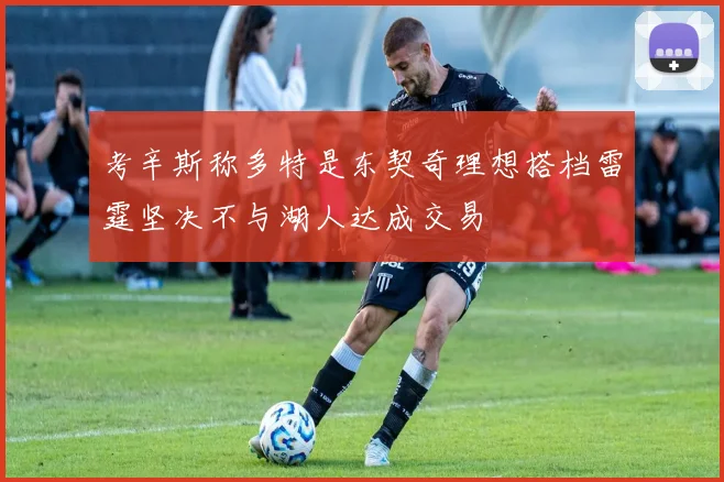 考辛斯称多特是东契奇理想搭档雷霆坚决不与湖人达成交易