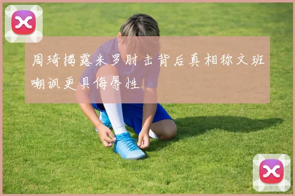 周琦揭露米罗肘击背后真相称文班嘲讽更具侮辱性