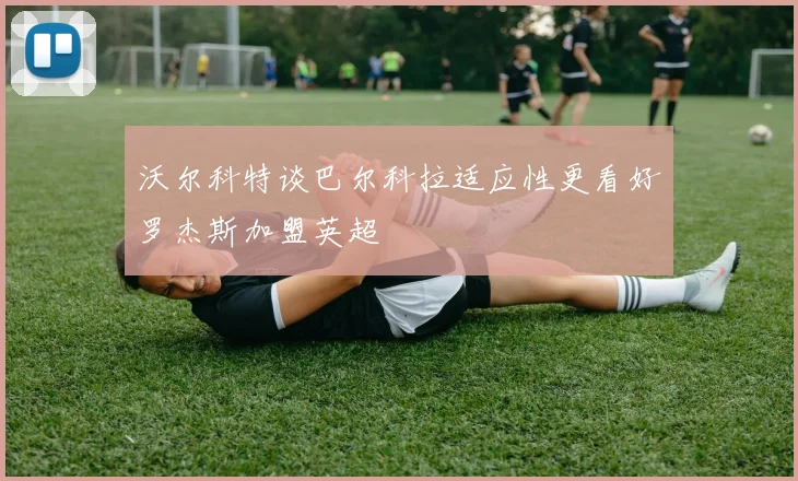 沃尔科特谈巴尔科拉适应性更看好罗杰斯加盟英超