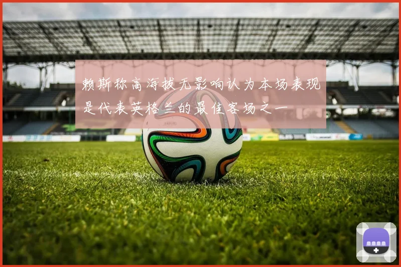 赖斯称高海拔无影响认为本场表现是代表英格兰的最佳客场之一