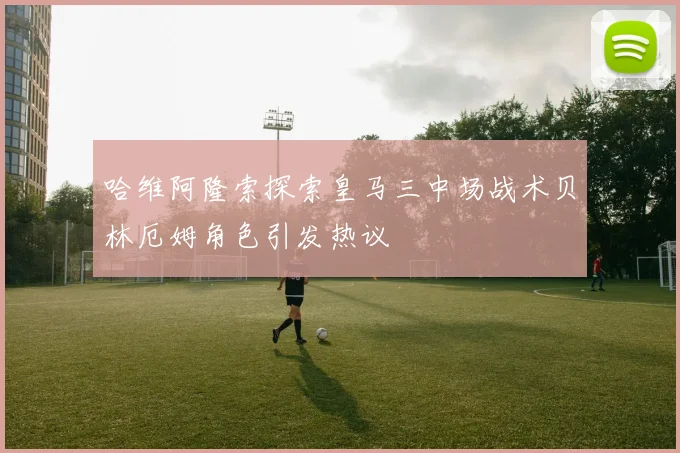 哈维阿隆索探索皇马三中场战术贝林厄姆角色引发热议