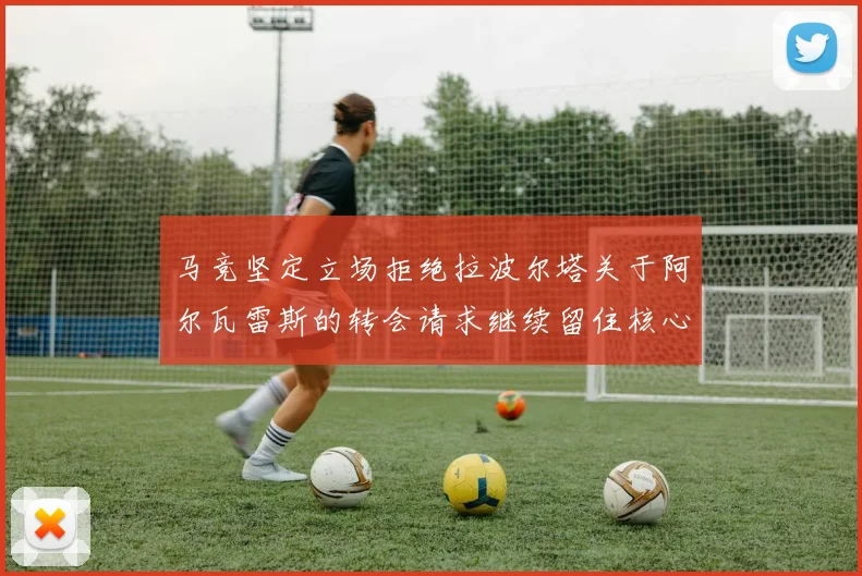 马竞坚定立场拒绝拉波尔塔关于阿尔瓦雷斯的转会请求继续留住核心球员