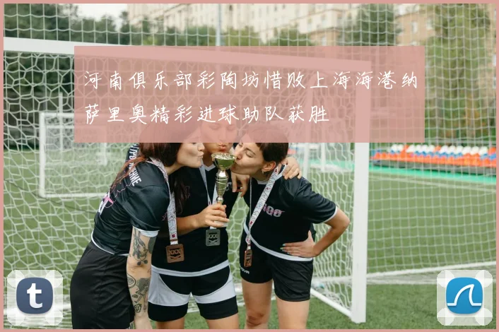 河南俱乐部彩陶坊惜败上海海港纳萨里奥精彩进球助队获胜