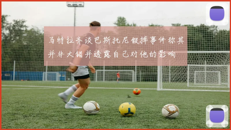 马特拉齐谈巴斯托尼假摔事件称其并非大错并透露自己对他的影响